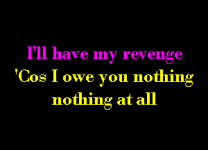I'll have my revenge

'Cos I owe you nothing
nothing at all