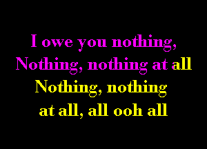 I owe you nothing,
Nothing, nothing at all
Nothing, nothing
at all, all 0011 all