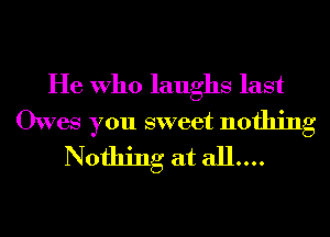 He Who laughs last

Owes you sweet nothing
Nothing at all....