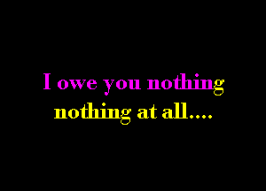I owe you nothing

nothing at all....