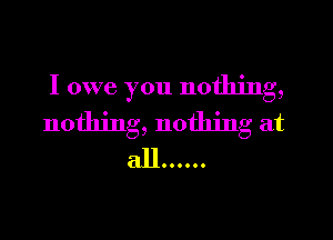 I owe you nothing,
nothing, nothing at
all ......