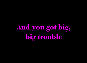 And you got big,

big trouble