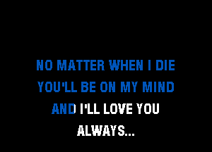 NO MATTER WHEN I DIE

YOU'LL BE ON MY MIND
AND I'LL LOVE YOU
ALWAYS...