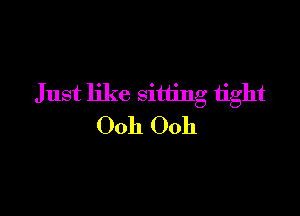 Just like sitting tight

Ooh Ooh