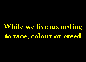 While we live according

to race, colour or creed