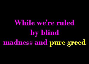 While we're ruled
by blind
madness and pure greed