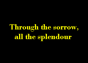 Through the sorrow,

all the splendour