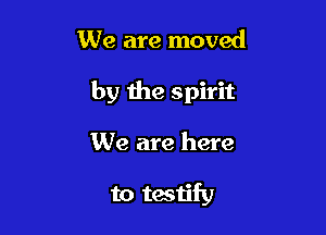We are moved

by the spirit

We are here

to testify