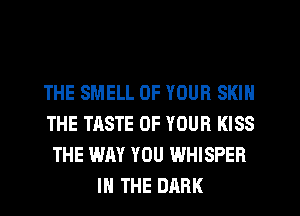 THE SMELL OF YOUR SKIN
THE TASTE OF YOUR KISS
THE WAY YOU WHISPER
IN THE DARK