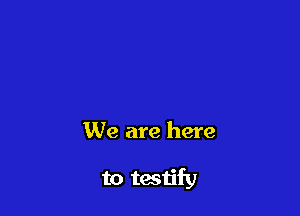 We are here

to testify