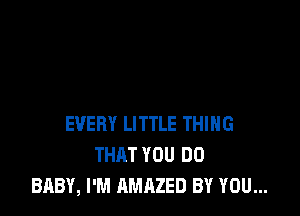 EVERY LITTLE THING
THAT YOU DO
BABY, I'M AMAZED BY YOU...