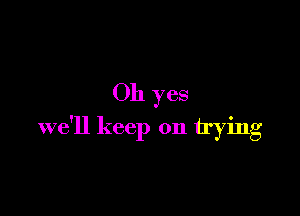 Oh yes

we'll keep on trying