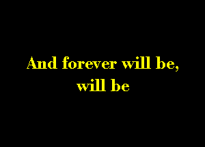 And forever will be,

will be