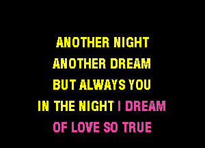 ANOTHER NIGHT

ANOTHER DREAM

BUT ALWAYS YOU
IN THE HIGHTI DREAM

OF LOVE 80 TRUE l