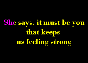 She says, it must be you
that keeps
us feeling strong