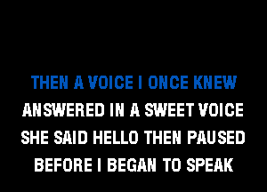 THE A VOICE I ONCE KNEW
ANSWERED IN A SWEET VOICE
SHE SAID HELLO THEN PAUSED

BEFORE I BEGAN T0 SPEAK