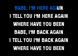 BABE, I'M HERE AGAIN

I TELL YOU I'M HERE AGAIN
WHERE HAVE YOU BEEN
BABE, I'M BACK AGAIN

I TELL YOU I'M BACK AGAIN
WHERE HAVE YOU BEEN