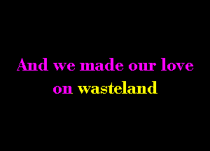 And we made our love

on wasteland