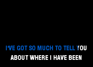 I'VE GOT SO MUCH TO TELL YOU
ABOUT WHERE I HAVE BEEN