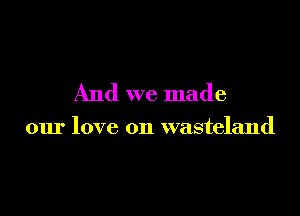 And we made

our love on wasteland