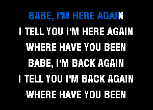 BABE, I'M HERE AGAIN

I TELL YOU I'M HERE AGAIN
WHERE HAVE YOU BEEN
BABE, I'M BACK AGAIN

I TELL YOU I'M BACK AGAIN
WHERE HAVE YOU BEEN