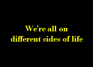 W e're all on

different sides of life