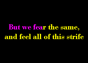 But we fear the same,

and feel all of this strife