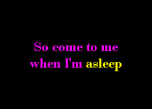 So come to me

when I'm asleep