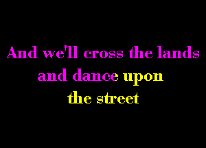 And we'll cross the lands

and dance upon
the street
