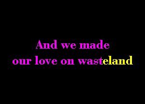 And we made

our love on wasteland