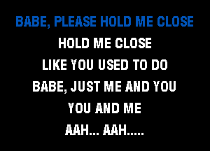 BABE, PLEASE HOLD ME CLOSE
HOLD ME CLOSE
LIKE YOU USED TO DO
BABE, JUST ME AND YOU
YOU AND ME
MH... MH .....