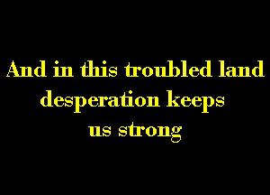 And in this troubled land

desperaiion keeps
us strong