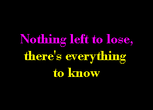 Nothing left to lose,

there's everything

to know