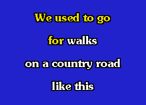We used to go

for walks

on a country road

like this