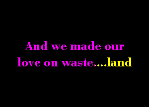 And we made our

love on waste....land