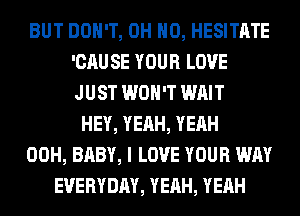 BUT DON'T, OH HO, HESITATE
'CAU SE YOUR LOVE
JUST WON'T WAIT

HEY, YEAH, YEAH
00H, BABY, I LOVE YOUR WAY
EVERYDAY, YEAH, YEAH