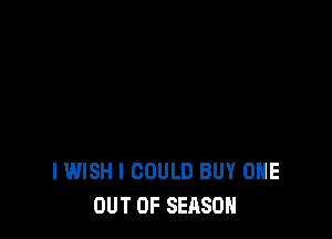 IWISH I COULD BUY ONE
OUT OF SEASON