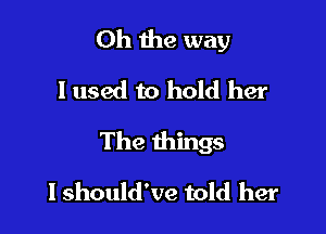 Oh the way
I used to hold her

The things

I should've told her