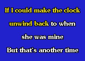 If I could make the clock
unwind back to when
she was mine

But that's another time