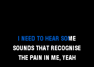 I NEED TO HEAR SOME
SOUNDS THAT RECOGHISE
THE PAIN IN ME, YEAH