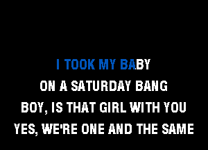 I TOOK MY BABY
ON A SATURDAY BANG
BOY, IS THAT GIRL WITH YOU
YES, WE'RE ONE AND THE SAME