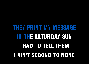 THEY PRINT MY MESSAGE
IN THE SATURDAY SUN
I HAD TO TELL THEM
I AIN'T SECOND TO ONE