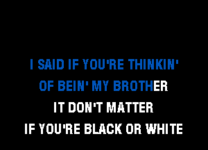 I SAID IF YOU'RE THIHKIH'
0F BEIH' MY BROTHER
IT DON'T MATTER
IF YOU'RE BLACK 0R WHITE