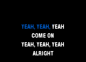 YEAH, YEAH, YEAH

COME OH
YEAH, YEAH, YEAH
ALRIGHT