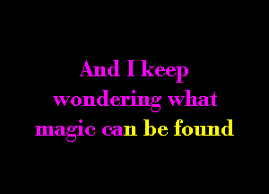 And I keep

wondering What
magic can be found