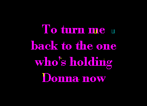 To turn me u
back to the one

ths holding

Donna- now