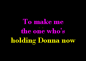 To make me
the one who's

holding Donna now