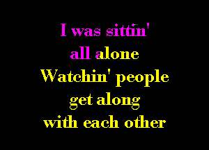 I was Sittin'
all alone

W atchin' people
get along
with each other