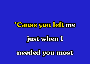 'Cause you left me

just when I

needed you most