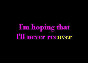I'm hoping that

I'll never recover